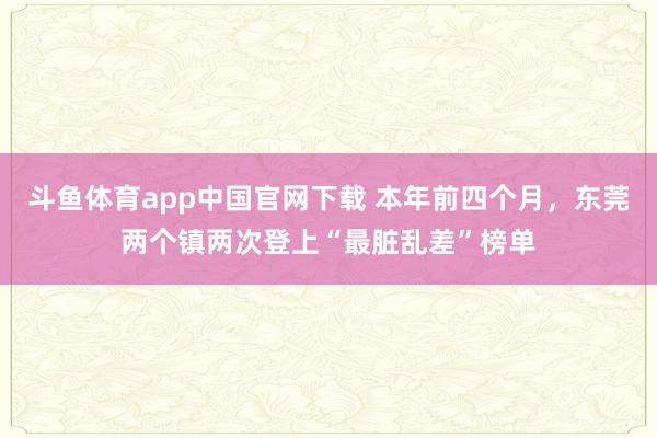 斗鱼体育app中国官网下载 本年前四个月，东莞两个镇两次登上“最脏乱差”榜单