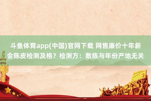 斗鱼体育app(中国)官网下载 网售廉价十年新会陈皮检测及格？检测方：敷陈与年份产地无关