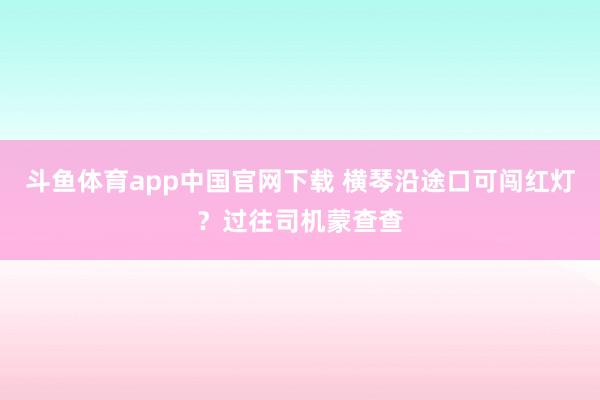 斗鱼体育app中国官网下载 横琴沿途口可闯红灯？过往司机蒙查查