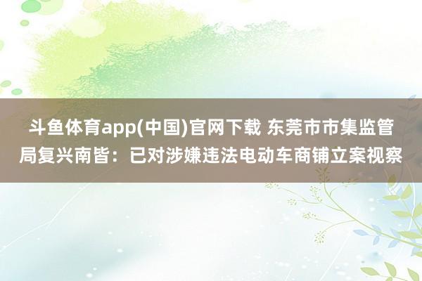斗鱼体育app(中国)官网下载 东莞市市集监管局复兴南皆：已对涉嫌违法电动车商铺立案视察