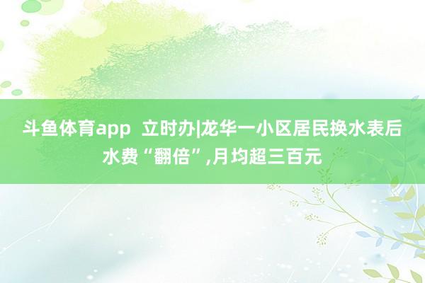 斗鱼体育app  立时办|龙华一小区居民换水表后水费“翻倍”，月均超三百元