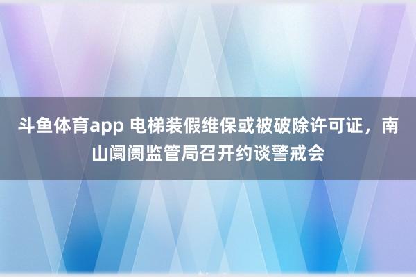 斗鱼体育app 电梯装假维保或被破除许可证，南山阛阓监管局召开约谈警戒会