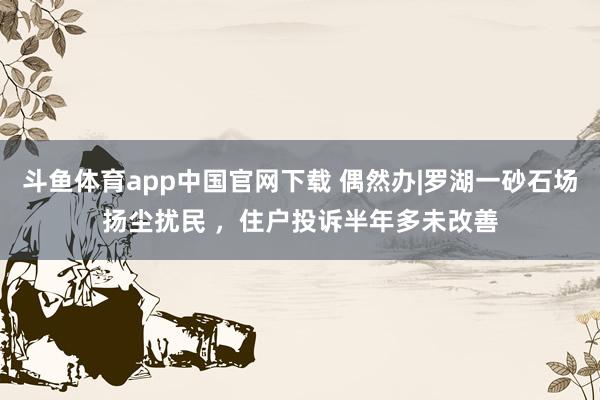 斗鱼体育app中国官网下载 偶然办|罗湖一砂石场扬尘扰民 ，住户投诉半年多未改善