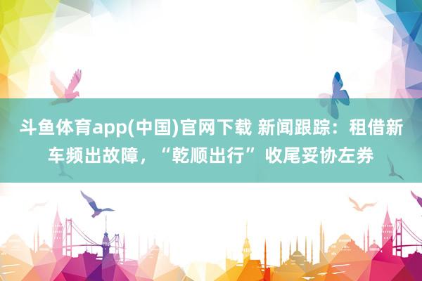 斗鱼体育app(中国)官网下载 新闻跟踪：租借新车频出故障，“乾顺出行” 收尾妥协左券