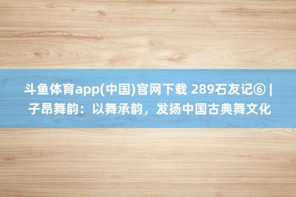 斗鱼体育app(中国)官网下载 289石友记⑥ | 子昂舞韵：以舞承韵，发扬中国古典舞文化