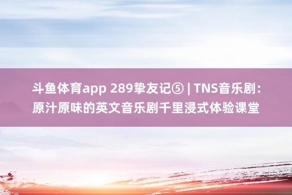 斗鱼体育app 289挚友记⑤ | TNS音乐剧：原汁原味的英文音乐剧千里浸式体验课堂