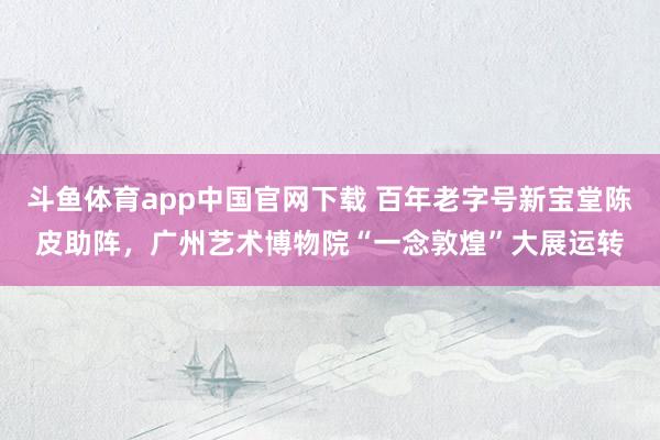 斗鱼体育app中国官网下载 百年老字号新宝堂陈皮助阵，广州艺术博物院“一念敦煌”大展运转