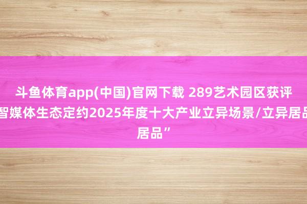 斗鱼体育app(中国)官网下载 289艺术园区获评“智媒体生态定约2025年度十大产业立异场景/立异居品”