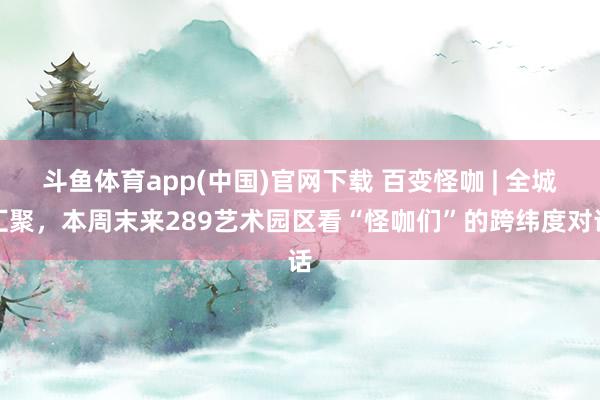 斗鱼体育app(中国)官网下载 百变怪咖 | 全城汇聚，本周末来289艺术园区看“怪咖们”的跨纬度对话