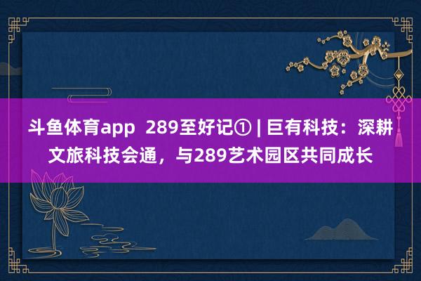 斗鱼体育app  289至好记① | 巨有科技：深耕文旅科技会通，与289艺术园区共同成长