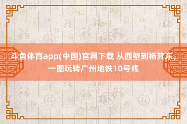斗鱼体育app(中国)官网下载 从西塱到杨箕东，一图玩转广州地铁10号线