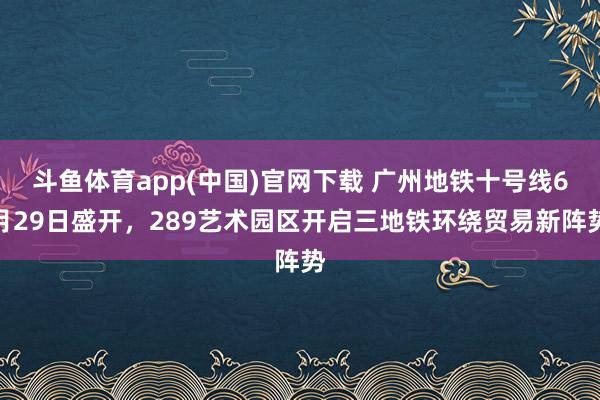 斗鱼体育app(中国)官网下载 广州地铁十号线6月29日盛开，289艺术园区开启三地铁环绕贸易新阵势