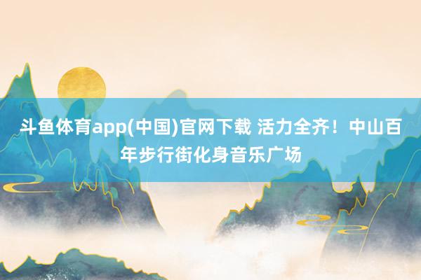 斗鱼体育app(中国)官网下载 活力全齐！中山百年步行街化身音乐广场