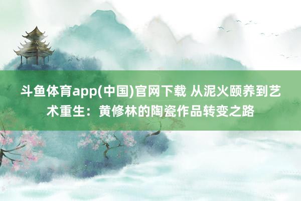 斗鱼体育app(中国)官网下载 从泥火颐养到艺术重生：黄修林的陶瓷作品转变之路