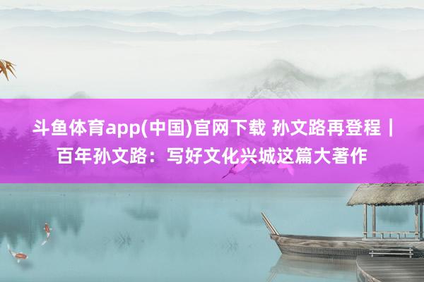 斗鱼体育app(中国)官网下载 孙文路再登程｜百年孙文路：写好文化兴城这篇大著作