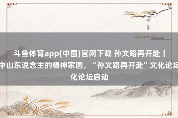 斗鱼体育app(中国)官网下载 孙文路再开赴｜共建中山东说念主的精神家园，“孙文路再开赴”文化论坛启动