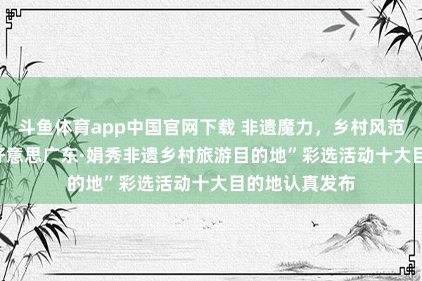 斗鱼体育app中国官网下载 非遗魔力，乡村风范——2024“绿好意思广东·娟秀非遗乡村旅游目的地”彩选活动十大目的地认真发布