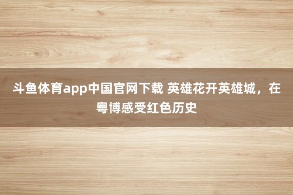 斗鱼体育app中国官网下载 英雄花开英雄城，在粤博感受红色历史