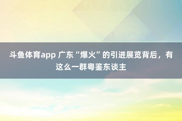 斗鱼体育app 广东“爆火”的引进展览背后，有这么一群粤鉴东谈主