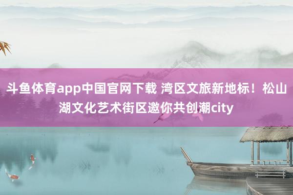 斗鱼体育app中国官网下载 湾区文旅新地标！松山湖文化艺术街区邀你共创潮city
