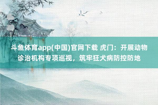 斗鱼体育app(中国)官网下载 虎门：开展动物诊治机构专项巡视，筑牢狂犬病防控防地