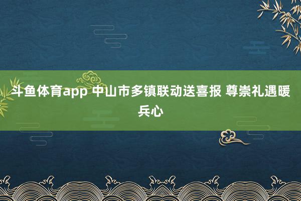 斗鱼体育app 中山市多镇联动送喜报 尊崇礼遇暖兵心