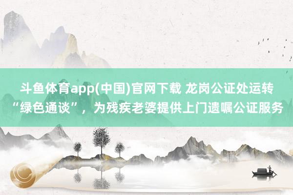 斗鱼体育app(中国)官网下载 龙岗公证处运转“绿色通谈”，为残疾老婆提供上门遗嘱公证服务