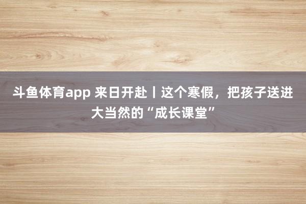 斗鱼体育app 来日开赴丨这个寒假，把孩子送进大当然的“成长课堂”