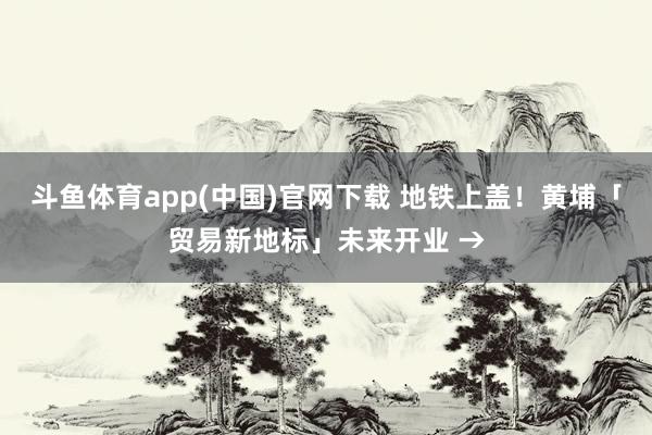 斗鱼体育app(中国)官网下载 地铁上盖！黄埔「贸易新地标」未来开业 →
