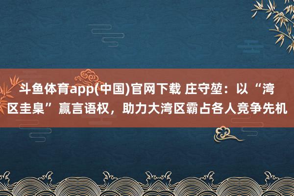 斗鱼体育app(中国)官网下载 庄守堃：以 “湾区圭臬” 赢言语权，助力大湾区霸占各人竞争先机