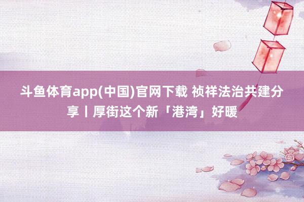 斗鱼体育app(中国)官网下载 祯祥法治共建分享丨厚街这个新「港湾」好暖