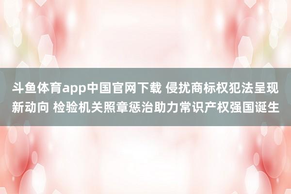 斗鱼体育app中国官网下载 侵扰商标权犯法呈现新动向 检验机关照章惩治助力常识产权强国诞生