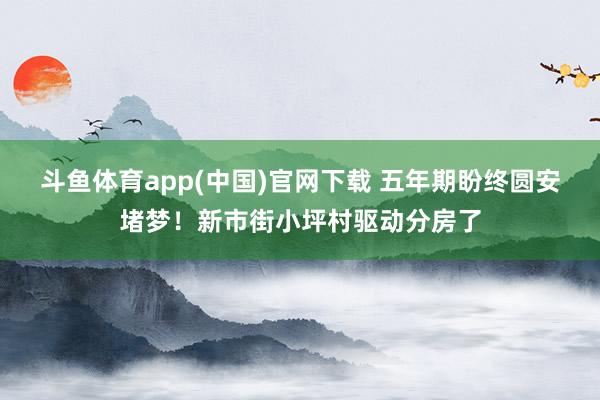 斗鱼体育app(中国)官网下载 五年期盼终圆安堵梦！新市街小坪村驱动分房了