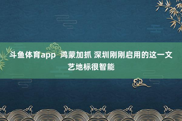 斗鱼体育app  鸿蒙加抓 深圳刚刚启用的这一文艺地标很智能