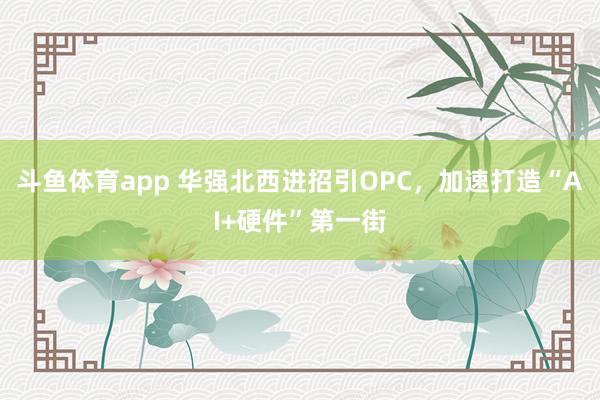 斗鱼体育app 华强北西进招引OPC，加速打造“AI+硬件”第一街