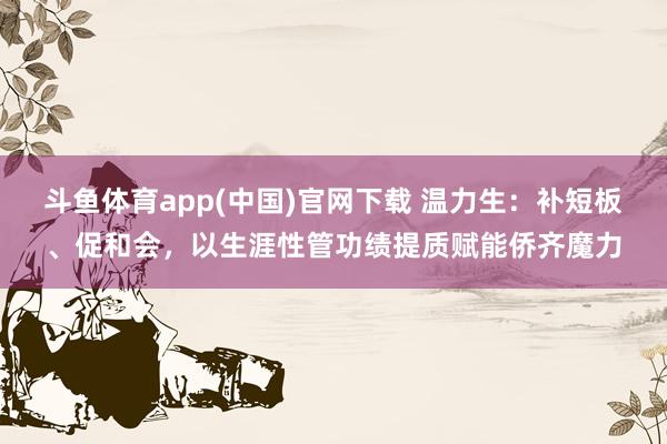斗鱼体育app(中国)官网下载 温力生：补短板、促和会，以生涯性管功绩提质赋能侨齐魔力