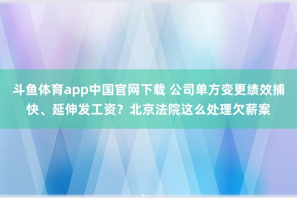 斗鱼体育app中国官网下载 公司单方变更绩效捕快、延伸发工资？北京法院这么处理欠薪案