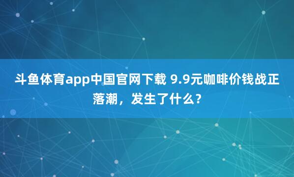 斗鱼体育app中国官网下载 9.9元咖啡价钱战正落潮，发生了什么？