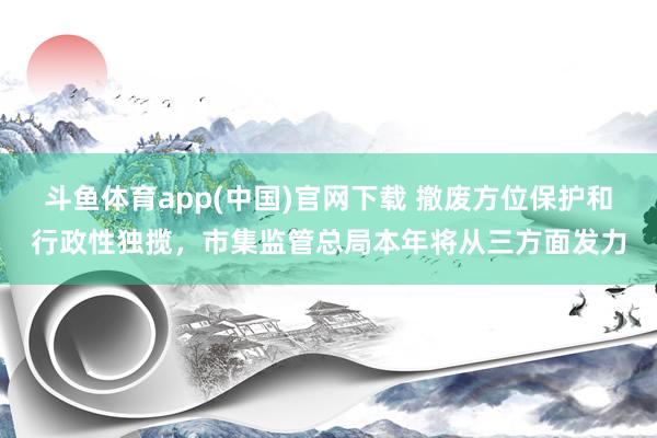 斗鱼体育app(中国)官网下载 撤废方位保护和行政性独揽，市集监管总局本年将从三方面发力