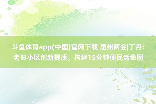 斗鱼体育app(中国)官网下载 惠州两会|丁丹：老旧小区创新提质，构建15分钟便民活命圈