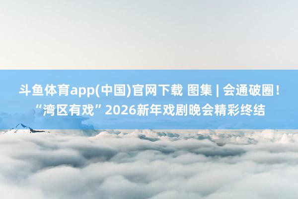 斗鱼体育app(中国)官网下载 图集 | 会通破圈！“湾区有戏”2026新年戏剧晚会精彩终结