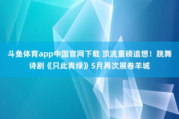 斗鱼体育app中国官网下载 顶流重磅追想！跳舞诗剧《只此青绿》5月再次展卷羊城