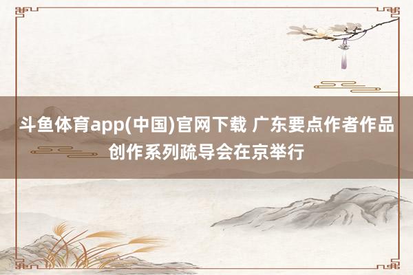 斗鱼体育app(中国)官网下载 广东要点作者作品创作系列疏导会在京举行