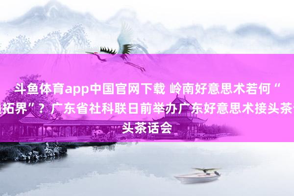 斗鱼体育app中国官网下载 岭南好意思术若何“融通拓界”？广东省社科联日前举办广东好意思术接头茶话会