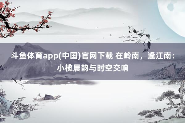 斗鱼体育app(中国)官网下载 在岭南，逢江南：小榄晨韵与时空交响