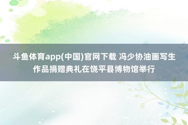 斗鱼体育app(中国)官网下载 冯少协油画写生作品捐赠典礼在饶平县博物馆举行