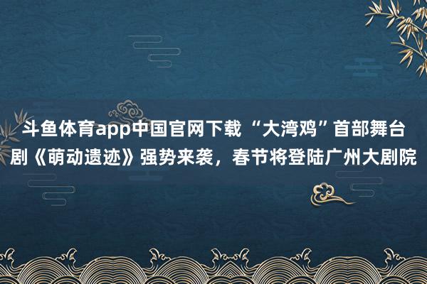 斗鱼体育app中国官网下载 “大湾鸡”首部舞台剧《萌动遗迹》强势来袭，春节将登陆广州大剧院