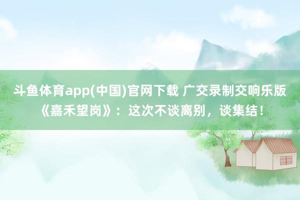 斗鱼体育app(中国)官网下载 广交录制交响乐版《嘉禾望岗》：这次不谈离别，谈集结！