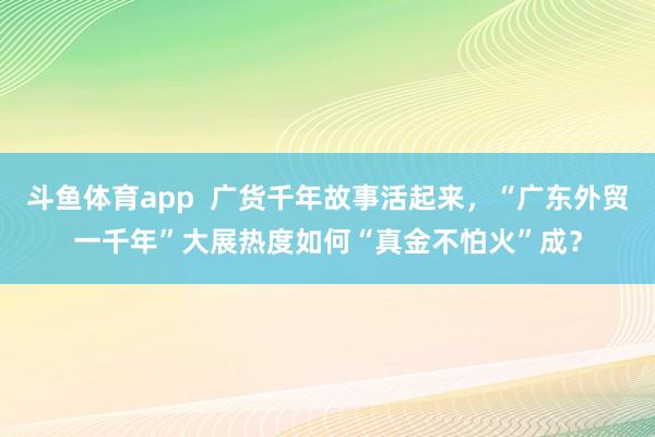 斗鱼体育app  广货千年故事活起来，“广东外贸一千年”大展热度如何“真金不怕火”成？