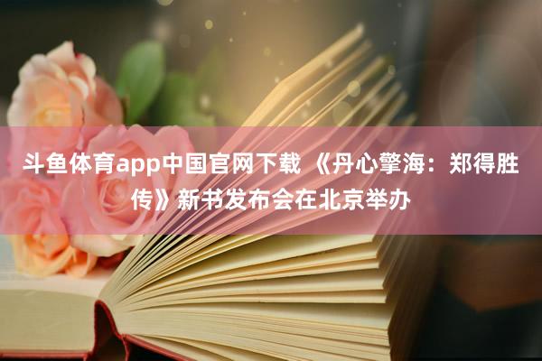 斗鱼体育app中国官网下载 《丹心擎海：郑得胜传》新书发布会在北京举办